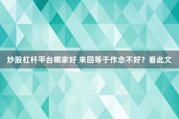 炒股杠杆平台哪家好 来回等于作念不好?看此文