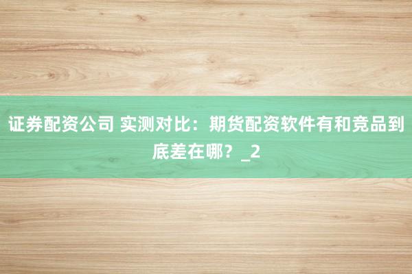 证券配资公司 实测对比：期货配资软件有和竞品到底差在哪？_2