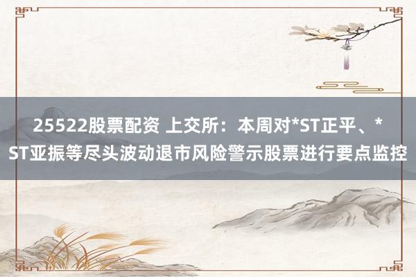 25522股票配资 上交所：本周对*ST正平、*ST亚振等尽头波动退市风险警示股票进行要点监控