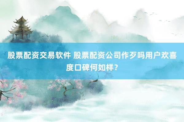 股票配资交易软件 股票配资公司作歹吗用户欢喜度口碑何如样?