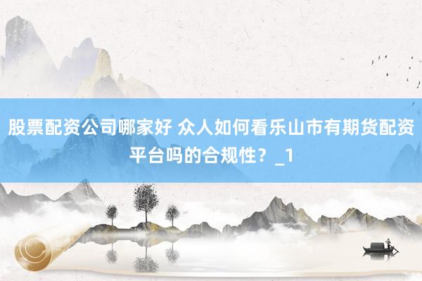 股票配资公司哪家好 众人如何看乐山市有期货配资平台吗的合规性？_1