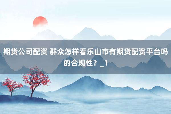 期货公司配资 群众怎样看乐山市有期货配资平台吗的合规性?_1