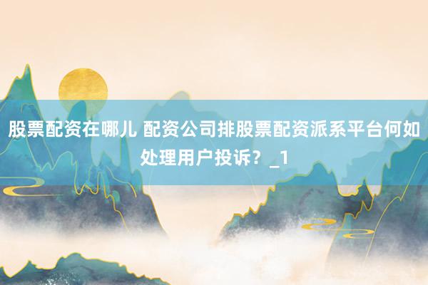 股票配资在哪儿 配资公司排股票配资派系平台何如处理用户投诉?_1