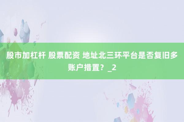 股市加杠杆 股票配资 地址北三环平台是否复旧多账户措置？_2
