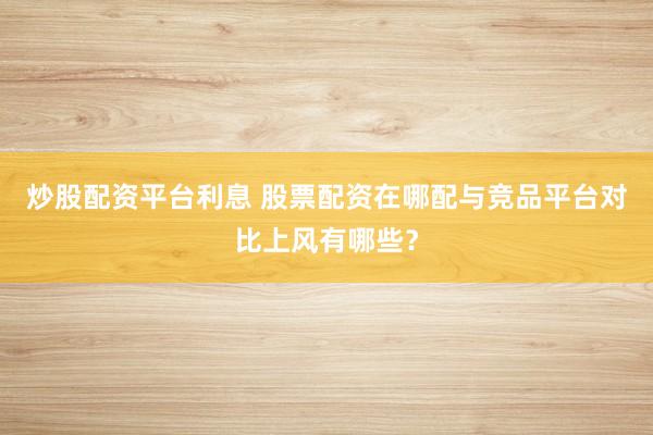 炒股配资平台利息 股票配资在哪配与竞品平台对比上风有哪些？