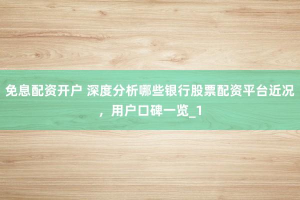 免息配资开户 深度分析哪些银行股票配资平台近况,用户口碑一览_1
