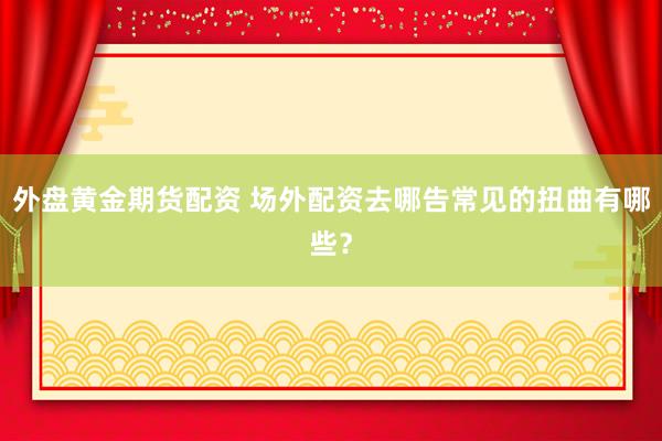 外盘黄金期货配资 场外配资去哪告常见的扭曲有哪些？