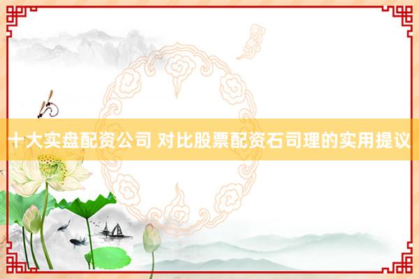 十大实盘配资公司 对比股票配资石司理的实用提议