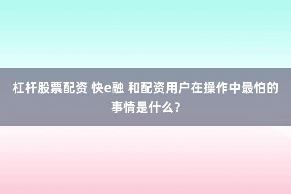 杠杆股票配资 快e融 和配资用户在操作中最怕的事情是什么?