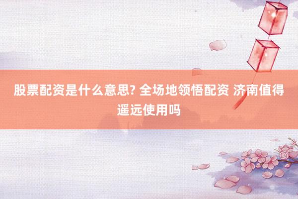 股票配资是什么意思? 全场地领悟配资 济南值得遥远使用吗