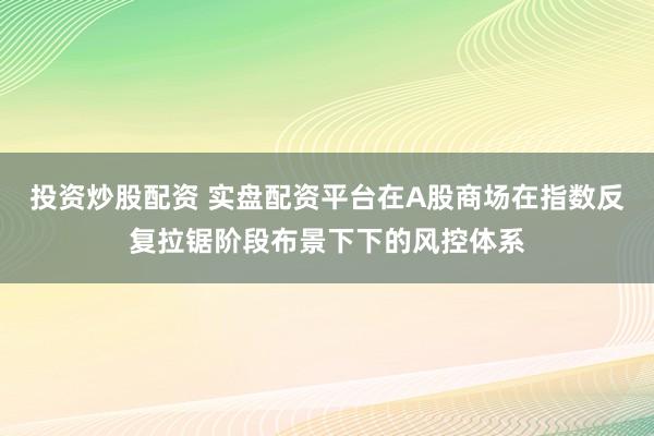 投资炒股配资 实盘配资平台在A股商场在指数反复拉锯阶段布景下下的风控体系