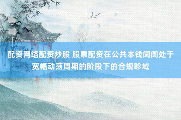 配资网络配资炒股 股票配资在公共本钱阛阓处于宽幅动荡周期的阶段下的合规畛域