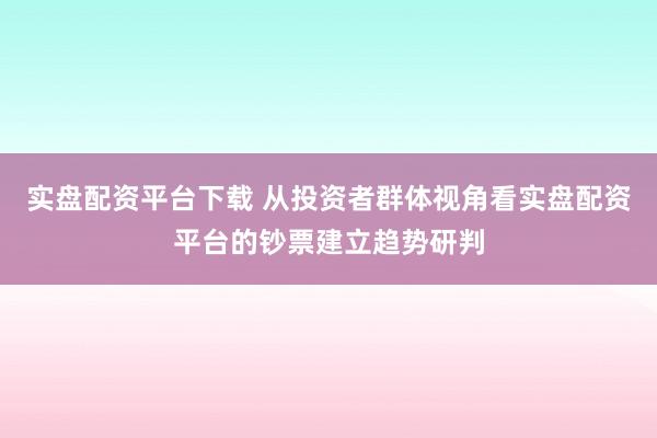 实盘配资平台下载 从投资者群体视角看实盘配资平台的钞票建立趋势研判