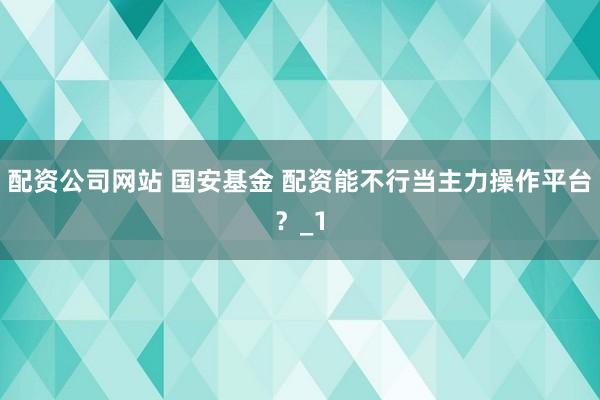 配资公司网站 国安基金 配资能不行当主力操作平台？_1