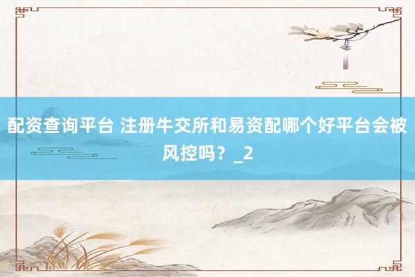 配资查询平台 注册牛交所和易资配哪个好平台会被风控吗？_2
