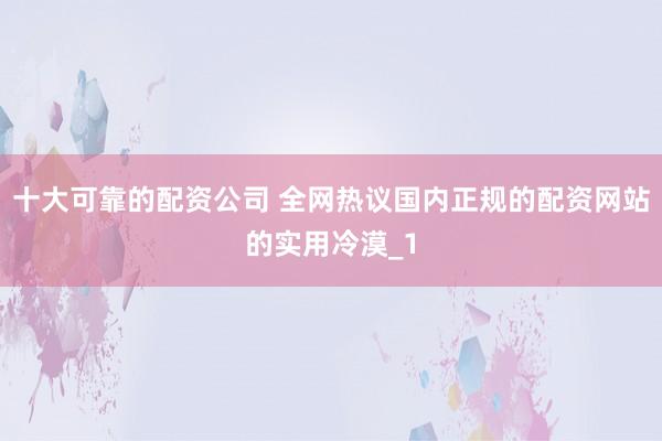 十大可靠的配资公司 全网热议国内正规的配资网站的实用冷漠_1